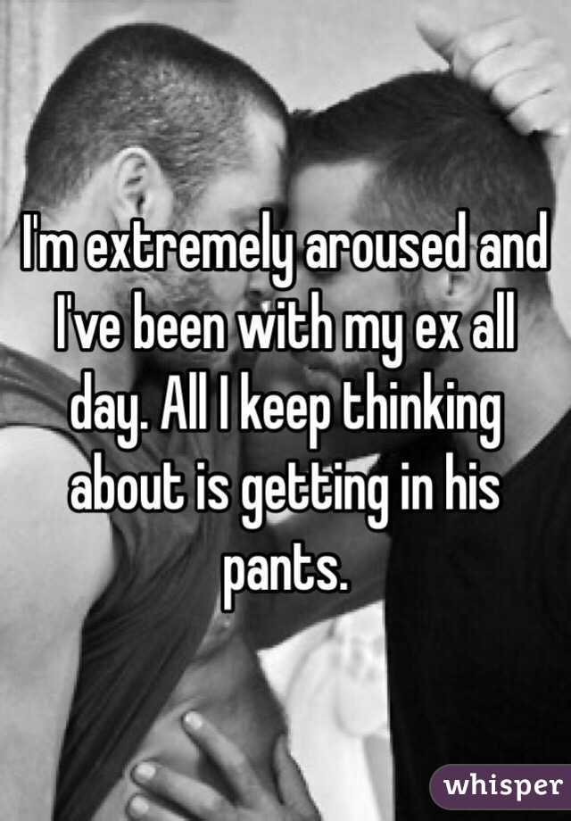 I'm extremely aroused and I've been with my ex all day. All I keep thinking about is getting in his pants.