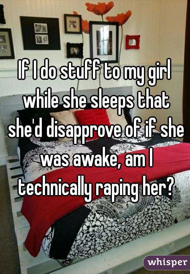 If I do stuff to my girl while she sleeps that she'd disapprove of if she was awake, am I technically raping her?