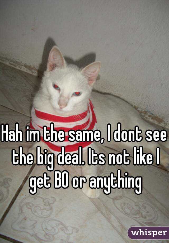 Hah im the same, I dont see the big deal. Its not like I get BO or anything