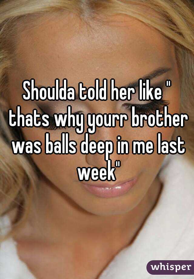 Shoulda told her like " thats why yourr brother was balls deep in me last week"