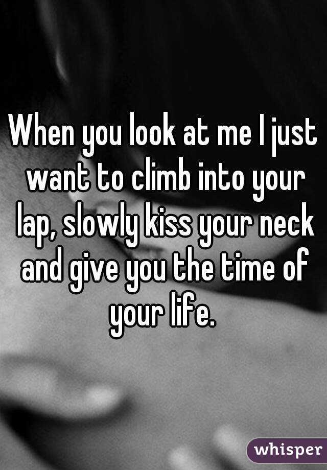 When you look at me I just want to climb into your lap, slowly kiss your neck and give you the time of your life. 