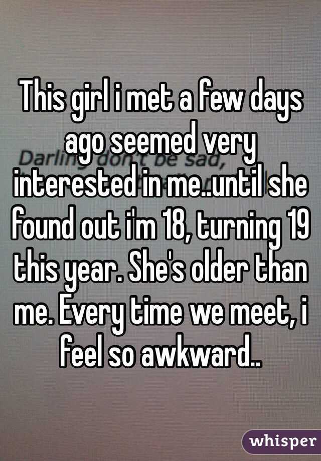 This girl i met a few days ago seemed very interested in me..until she found out i'm 18, turning 19 this year. She's older than me. Every time we meet, i feel so awkward..