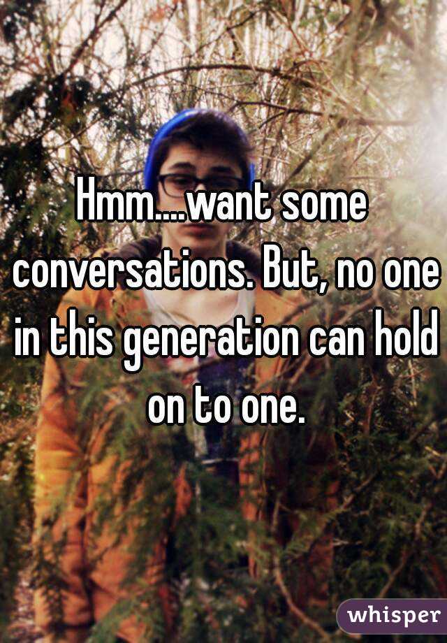 Hmm....want some conversations. But, no one in this generation can hold on to one.
