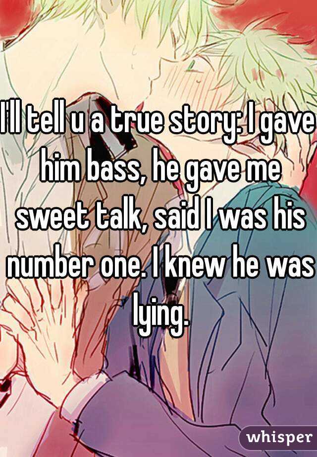 I'll tell u a true story: I gave him bass, he gave me sweet talk, said I was his number one. I knew he was lying.
