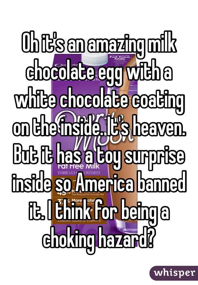 Oh it's an amazing milk chocolate egg with a white chocolate coating on the inside. It's heaven. But it has a toy surprise inside so America banned it. I think for being a choking hazard?