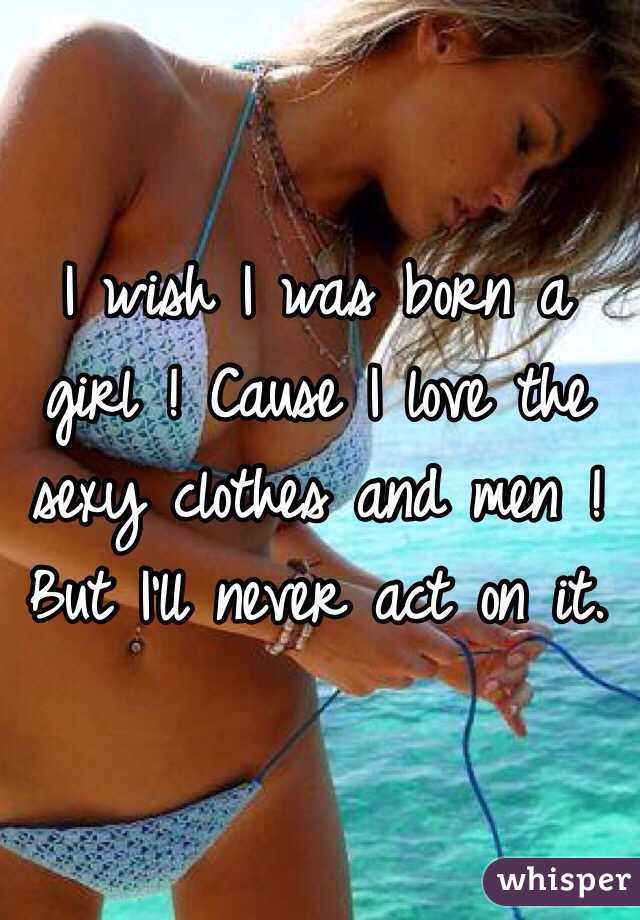 I wish I was born a girl ! Cause I love the sexy clothes and men ! But I'll never act on it.
