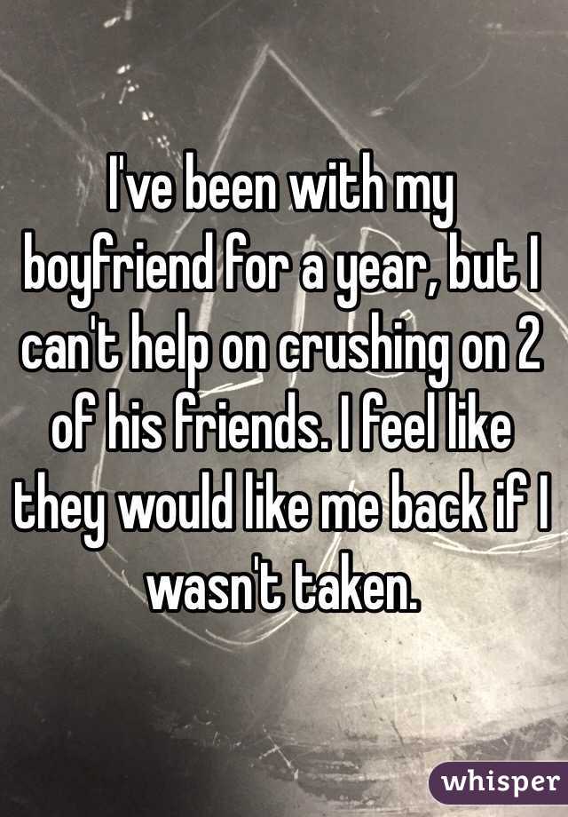 I've been with my boyfriend for a year, but I can't help on crushing on 2 of his friends. I feel like they would like me back if I wasn't taken. 