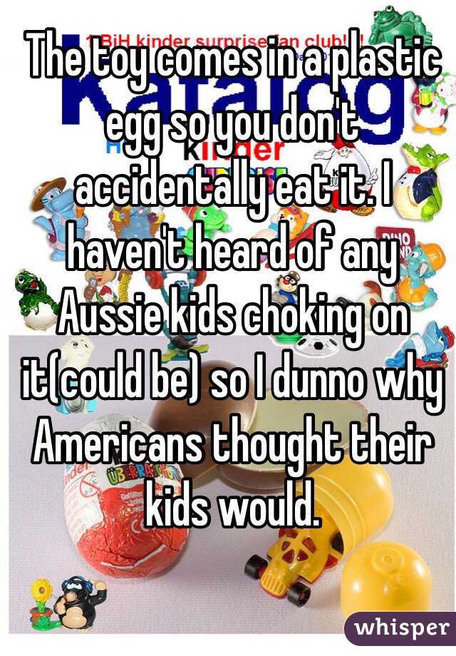 The toy comes in a plastic egg so you don't accidentally eat it. I haven't heard of any Aussie kids choking on it(could be) so I dunno why Americans thought their kids would.