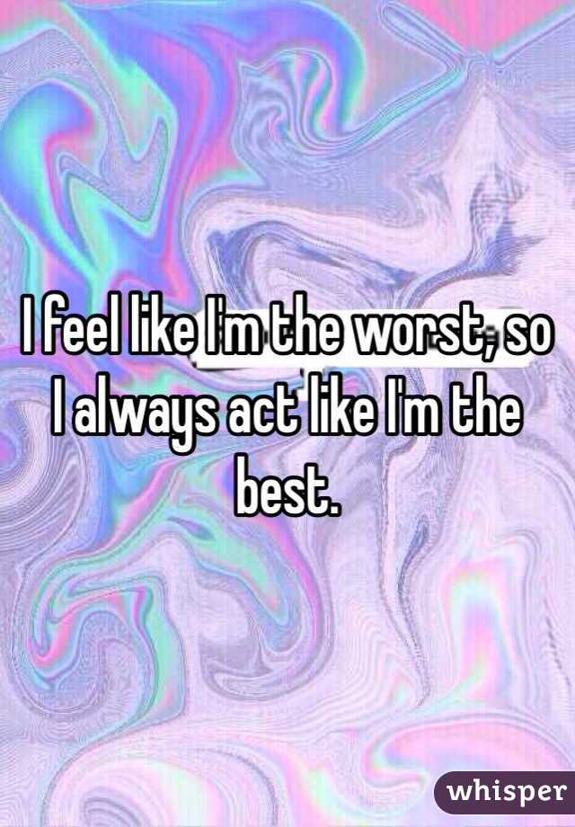 I feel like I'm the worst, so I always act like I'm the best.