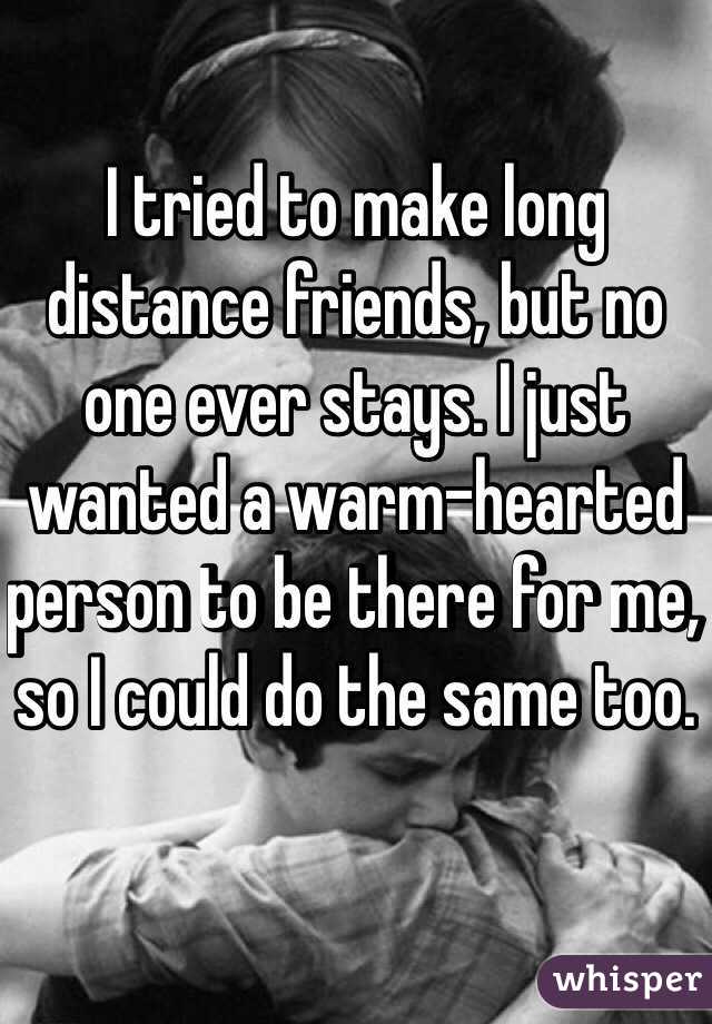 I tried to make long distance friends, but no one ever stays. I just wanted a warm-hearted person to be there for me, so I could do the same too.