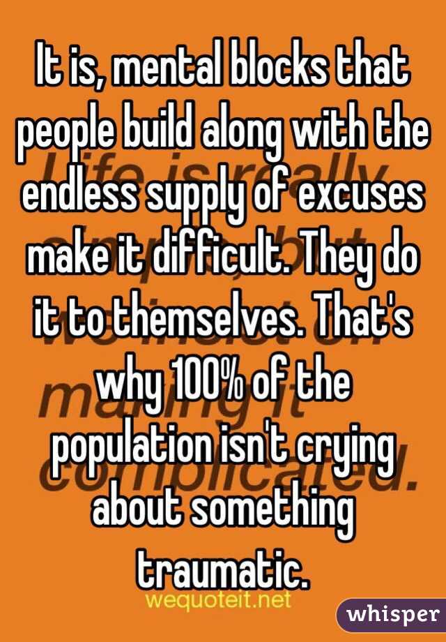 It is, mental blocks that people build along with the endless supply of excuses make it difficult. They do it to themselves. That's why 100% of the population isn't crying about something traumatic.