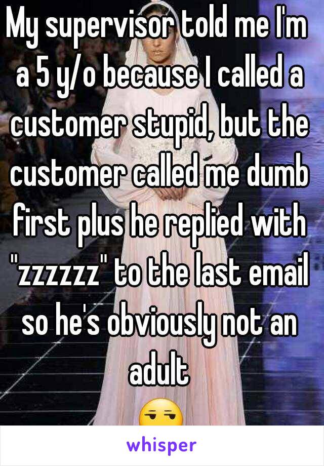 My supervisor told me I'm a 5 y/o because I called a customer stupid, but the customer called me dumb first plus he replied with "zzzzzz" to the last email so he's obviously not an adult 😒😒