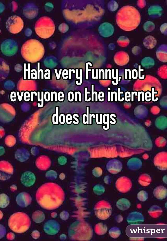 Haha very funny, not everyone on the internet does drugs