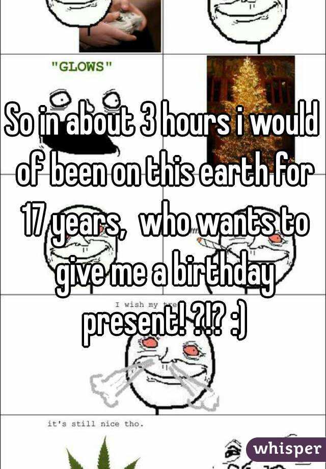 So in about 3 hours i would of been on this earth for 17 years,  who wants to give me a birthday present! ?!? :)