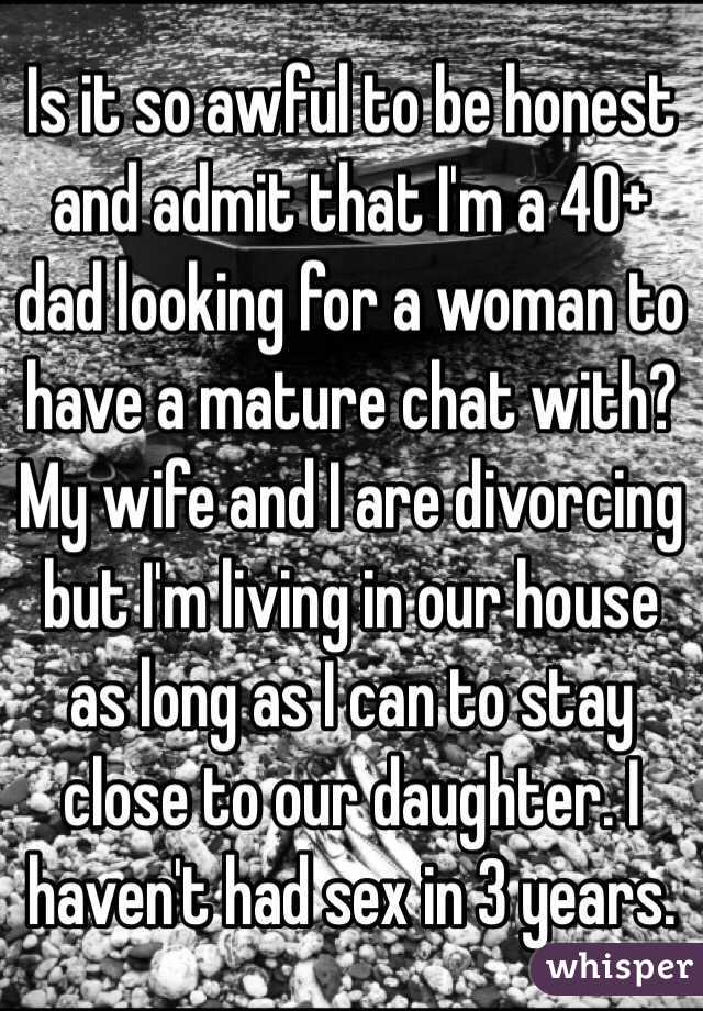 Is it so awful to be honest and admit that I'm a 40+ dad looking for a woman to have a mature chat with? My wife and I are divorcing but I'm living in our house as long as I can to stay close to our daughter. I haven't had sex in 3 years.
