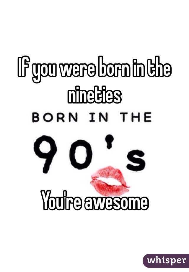 If you were born in the nineties 



You're awesome