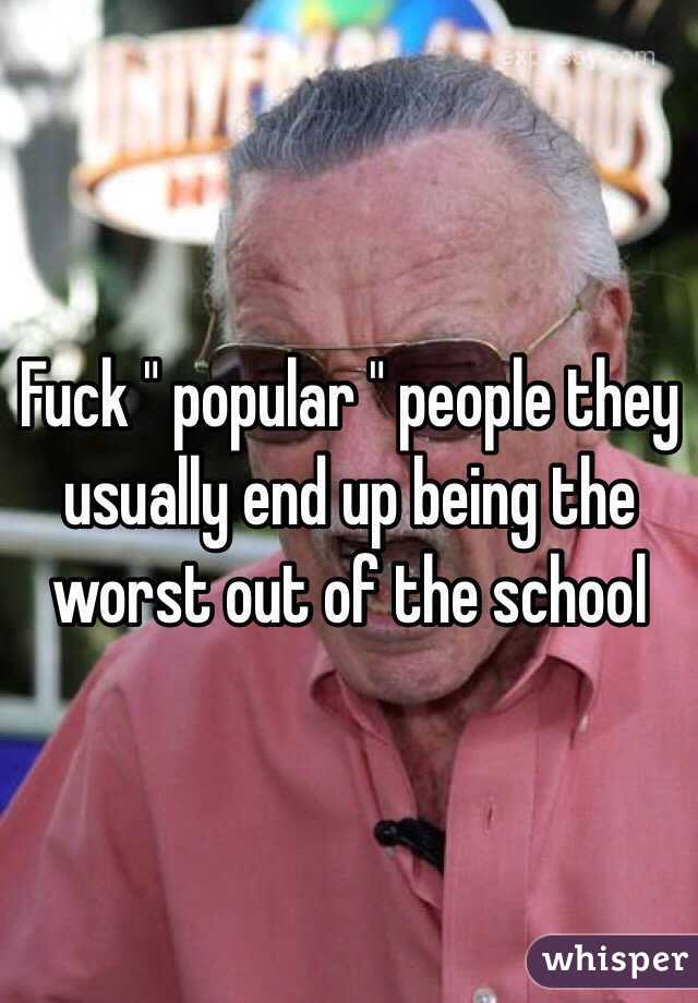 Fuck " popular " people they usually end up being the worst out of the school