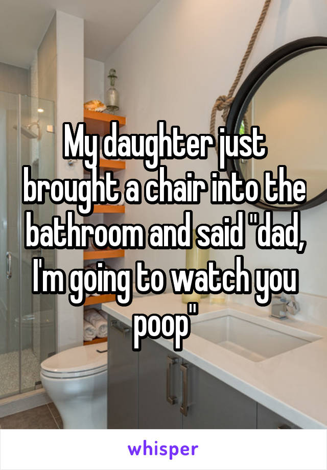 My daughter just brought a chair into the bathroom and said "dad, I'm going to watch you poop"