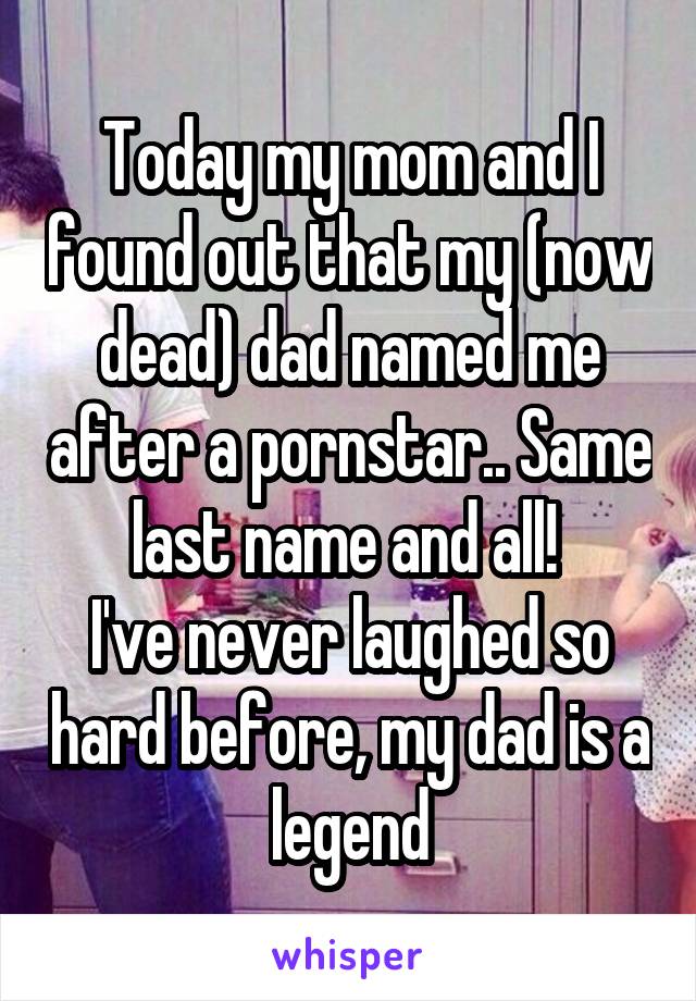 Today my mom and I found out that my (now dead) dad named me after a pornstar.. Same last name and all! 
I've never laughed so hard before, my dad is a legend