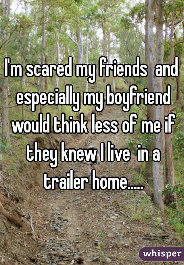 I'm scared my friends  and especially my boyfriend would think less of me if they knew I live  in a trailer home.....