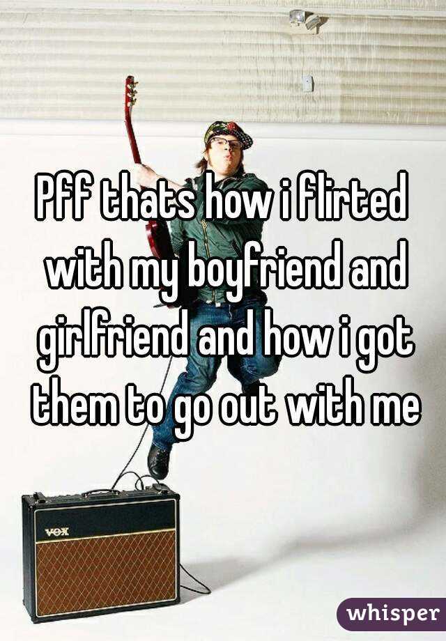 Pff thats how i flirted with my boyfriend and girlfriend and how i got them to go out with me