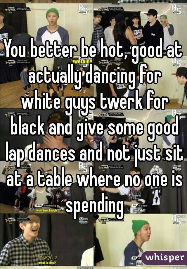 You better be hot, good at actually dancing for white guys twerk for black and give some good lap dances and not just sit at a table where no one is spending