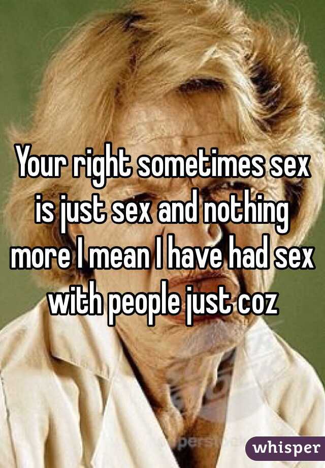 Your right sometimes sex is just sex and nothing more I mean I have had sex with people just coz 