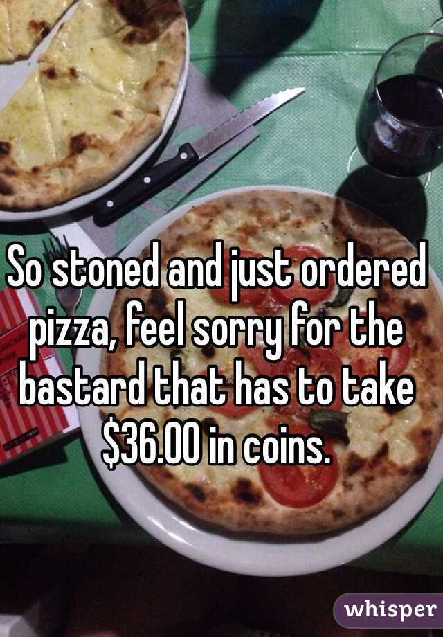 So stoned and just ordered pizza, feel sorry for the bastard that has to take $36.00 in coins. 