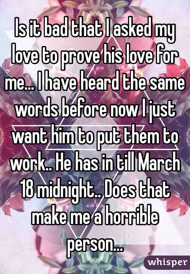 Is it bad that I asked my love to prove his love for me... I have heard the same words before now I just want him to put them to work.. He has in till March 18 midnight.. Does that make me a horrible person...