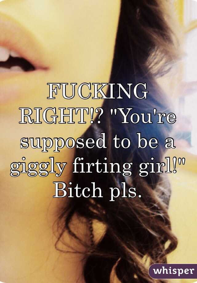 FUCKING RIGHT!? "You're supposed to be a giggly firting girl!" Bitch pls. 