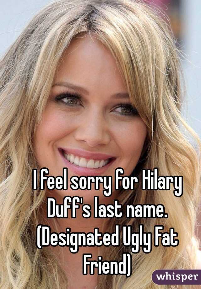 I feel sorry for Hilary Duff's last name.
(Designated Ugly Fat Friend)