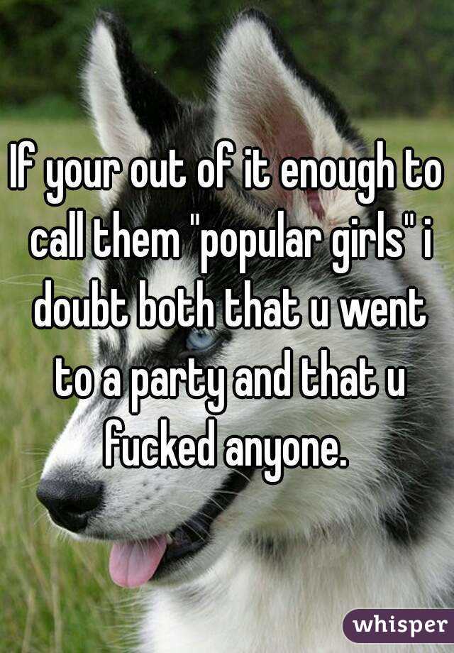 If your out of it enough to call them "popular girls" i doubt both that u went to a party and that u fucked anyone. 