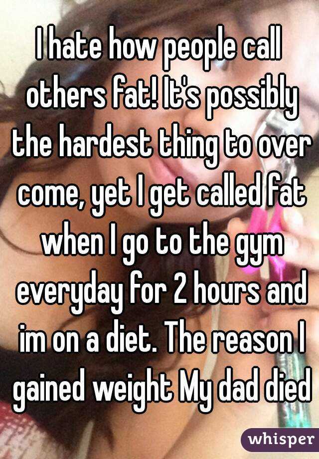I hate how people call others fat! It's possibly the hardest thing to over come, yet I get called fat when I go to the gym everyday for 2 hours and im on a diet. The reason I gained weight My dad died