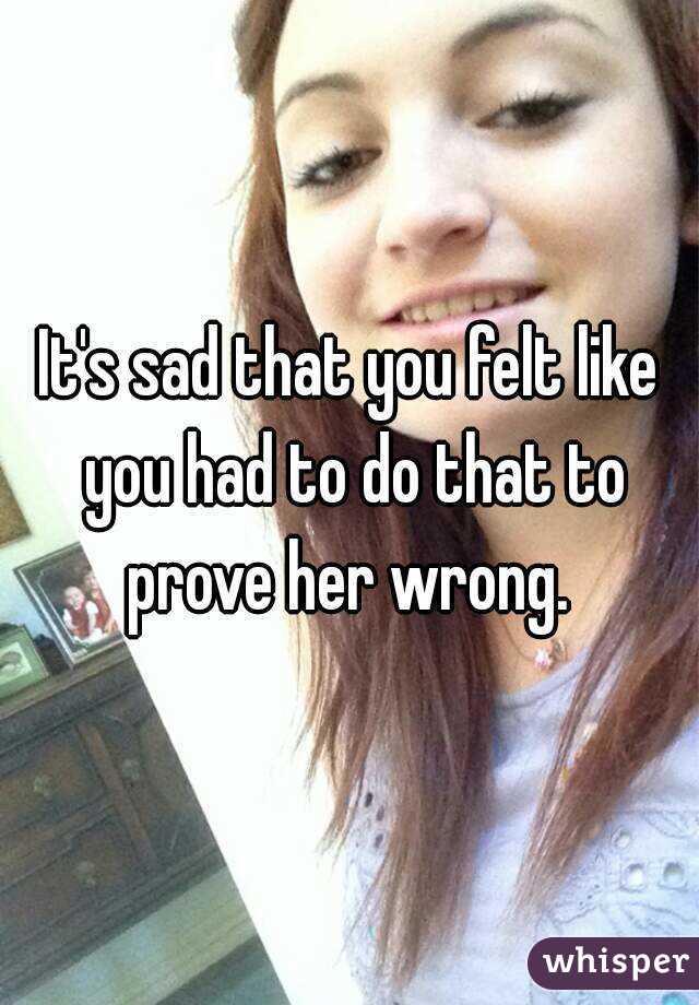 It's sad that you felt like you had to do that to prove her wrong. 