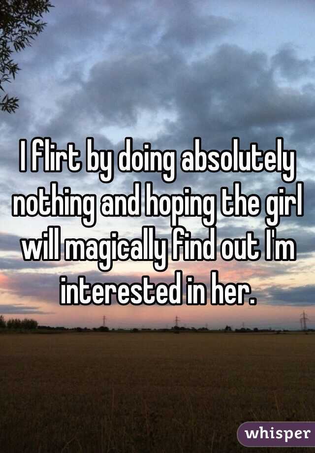 I flirt by doing absolutely nothing and hoping the girl will magically find out I'm interested in her.