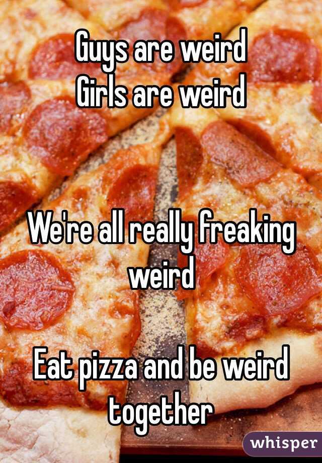 Guys are weird
Girls are weird


We're all really freaking weird

Eat pizza and be weird together 