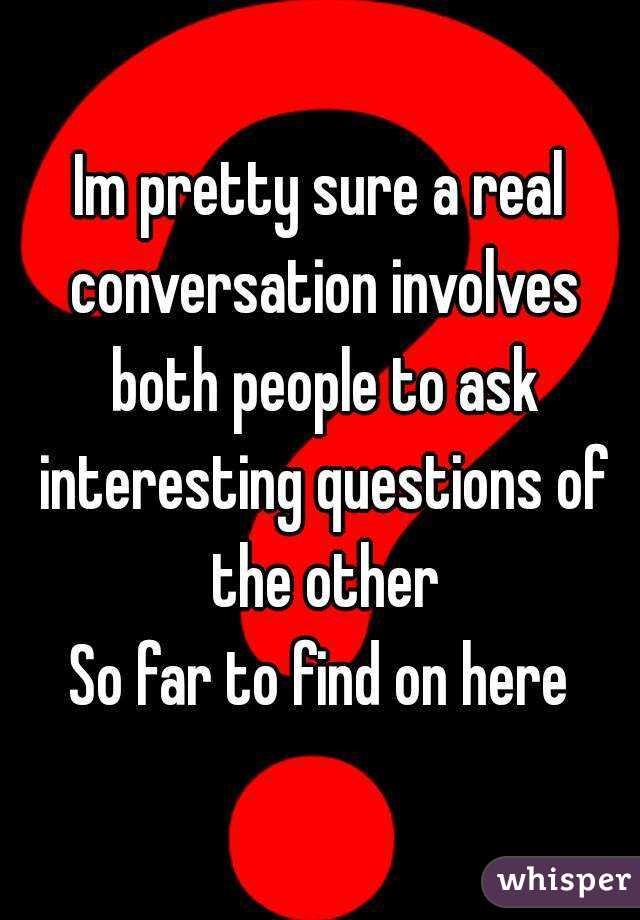 Im pretty sure a real conversation involves both people to ask interesting questions of the other
So far to find on here