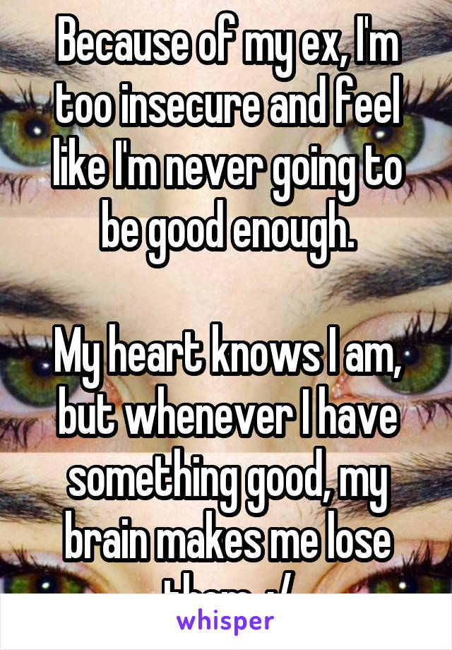 Because of my ex, I'm too insecure and feel like I'm never going to be good enough.

My heart knows I am, but whenever I have something good, my brain makes me lose them. :/
