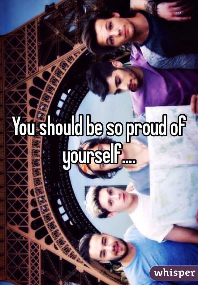 You should be so proud of yourself....