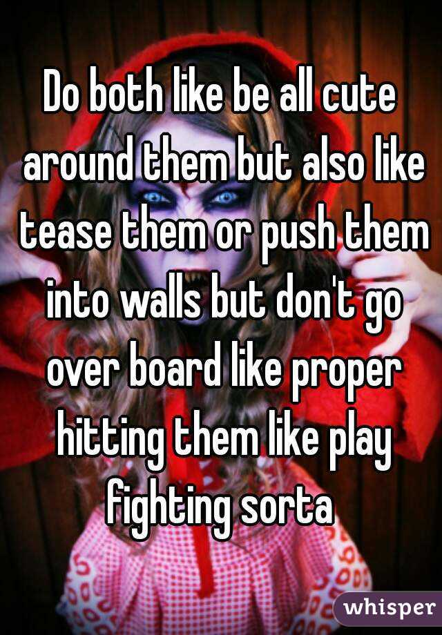 Do both like be all cute around them but also like tease them or push them into walls but don't go over board like proper hitting them like play fighting sorta 