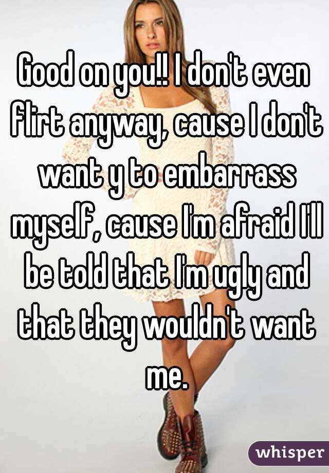 Good on you!! I don't even flirt anyway, cause I don't want y to embarrass myself, cause I'm afraid I'll be told that I'm ugly and that they wouldn't want me.