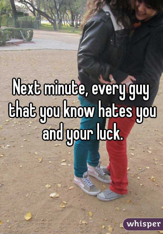 Next minute, every guy that you know hates you and your luck.