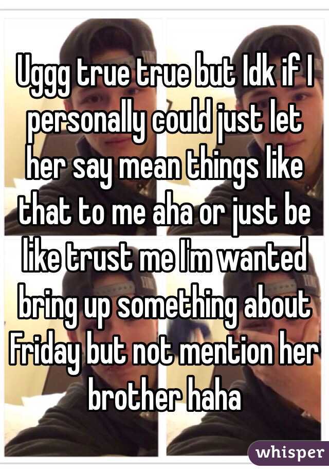 Uggg true true but Idk if I personally could just let her say mean things like that to me aha or just be like trust me I'm wanted bring up something about Friday but not mention her brother haha