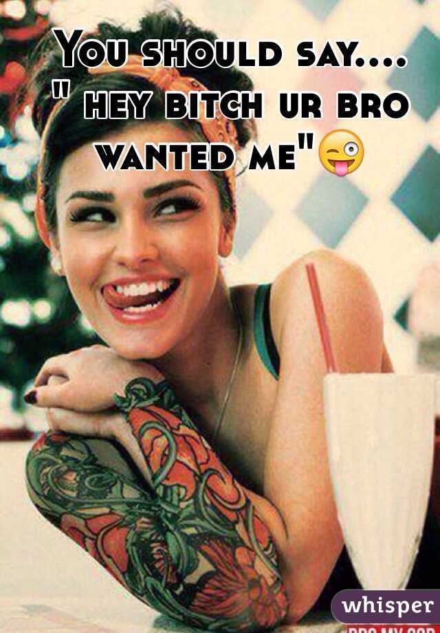 You should say....
" hey bitch ur bro wanted me"😜