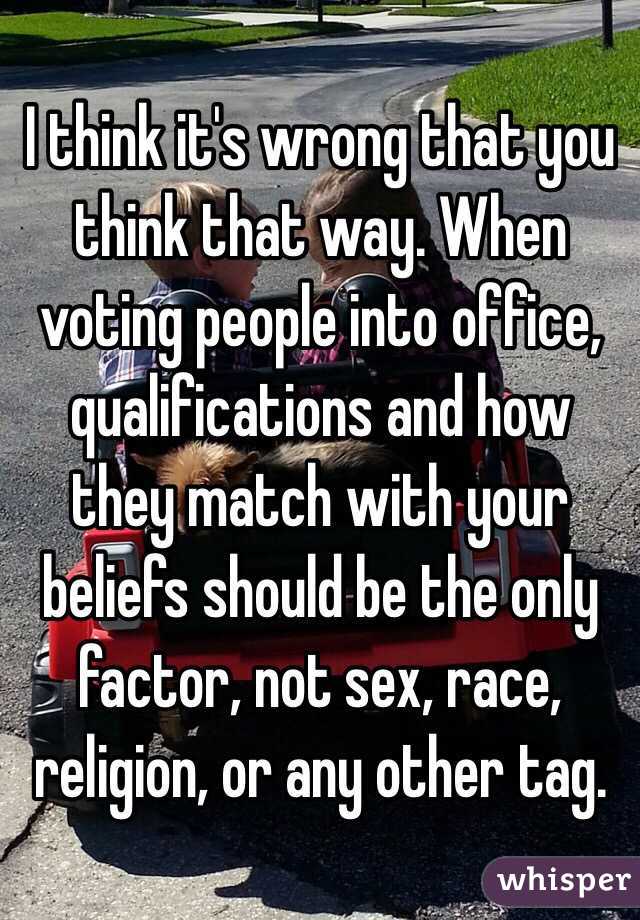 I think it's wrong that you think that way. When voting people into office, qualifications and how they match with your beliefs should be the only factor, not sex, race, religion, or any other tag.