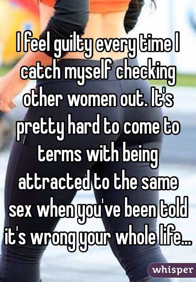 I feel guilty every time I catch myself checking other women out. It's pretty hard to come to terms with being attracted to the same sex when you've been told it's wrong your whole life...