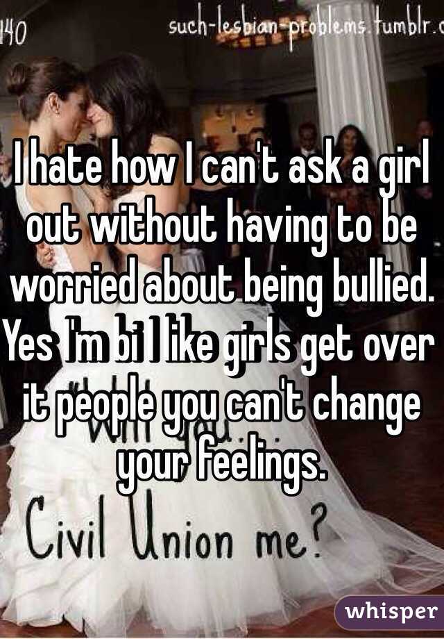 I hate how I can't ask a girl out without having to be worried about being bullied. Yes I'm bi I like girls get over it people you can't change your feelings.