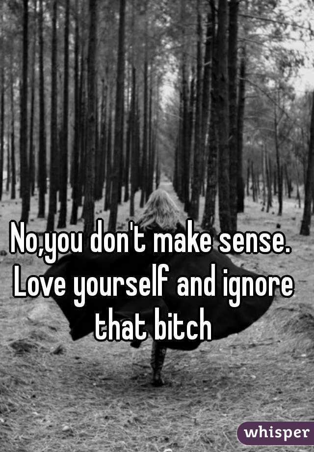 No,you don't make sense. Love yourself and ignore that bitch