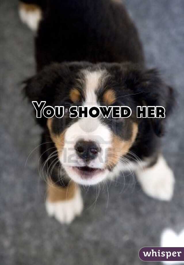 You showed her 