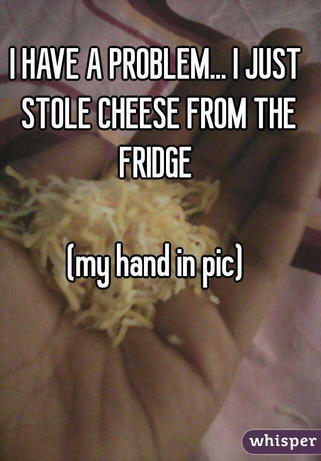 I HAVE A PROBLEM... I JUST STOLE CHEESE FROM THE FRIDGE 

(my hand in pic)